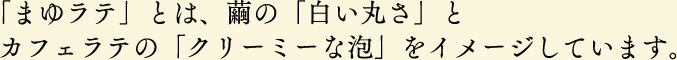 「まゆラテ」とは、繭の「白い丸さ」とカフェラテの「クリーミーな泡」をイメージしています。