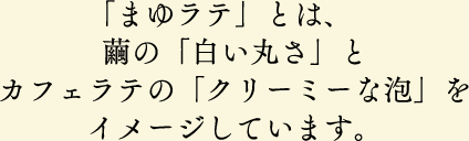 「まゆラテ」とは、繭の「白い丸さ」とカフェラテの「クリーミーな泡」をイメージしています。